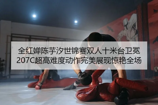 全红婵陈芋汐世锦赛双人十米台卫冕 207C超高难度动作完美展现惊艳全场
